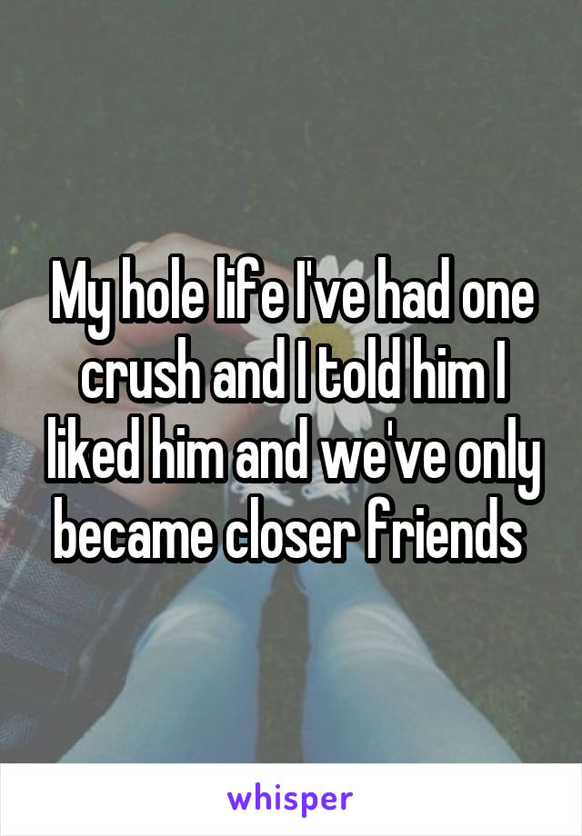 My hole life I've had one crush and I told him I liked him and we've only became closer friends 