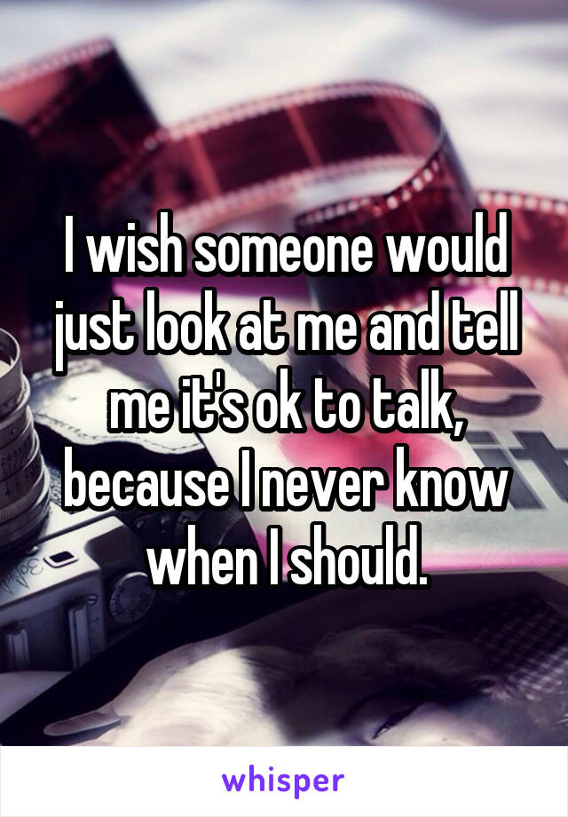 I wish someone would just look at me and tell me it's ok to talk, because I never know when I should.