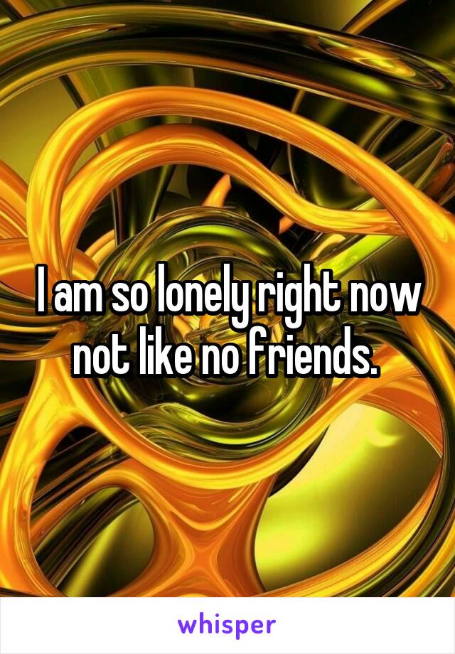 I am so lonely right now not like no friends. 