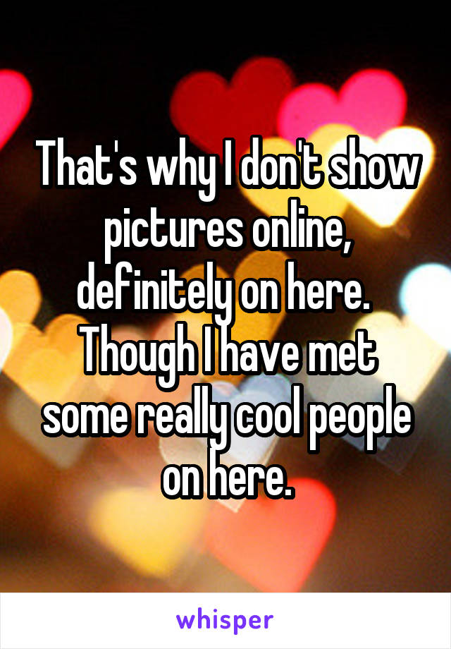 That's why I don't show pictures online, definitely on here. 
Though I have met some really cool people on here.