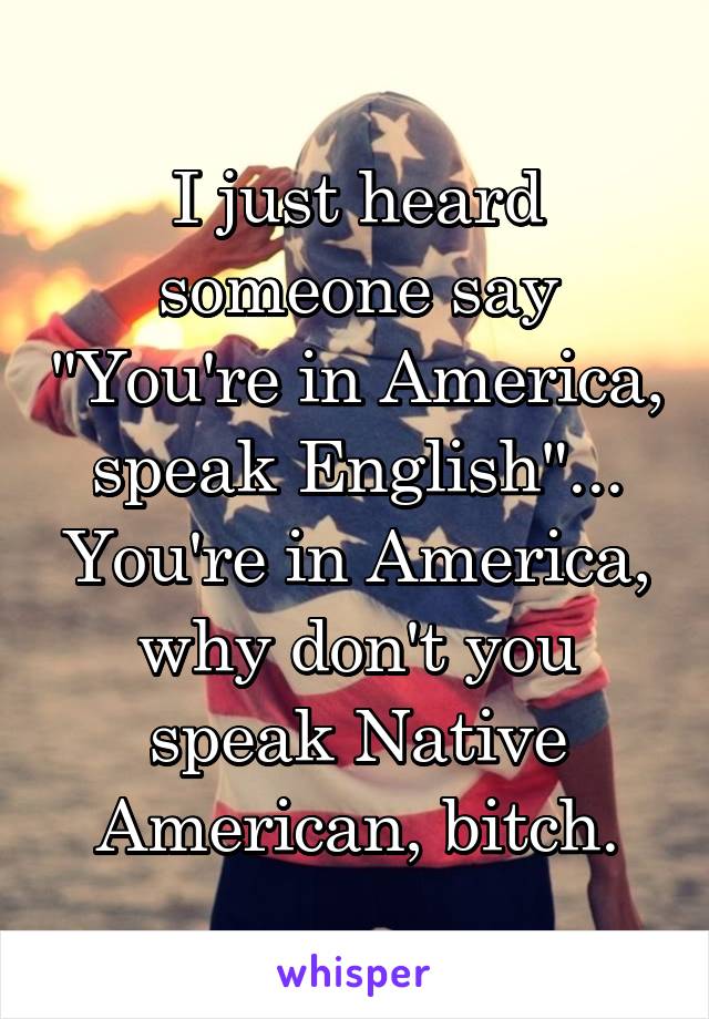 I just heard someone say "You're in America, speak English"... You're in America, why don't you speak Native American, bitch.