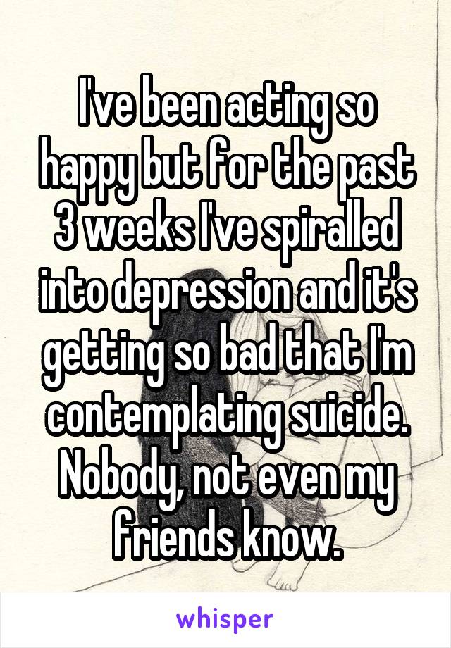 I've been acting so happy but for the past 3 weeks I've spiralled into depression and it's getting so bad that I'm contemplating suicide. Nobody, not even my friends know.