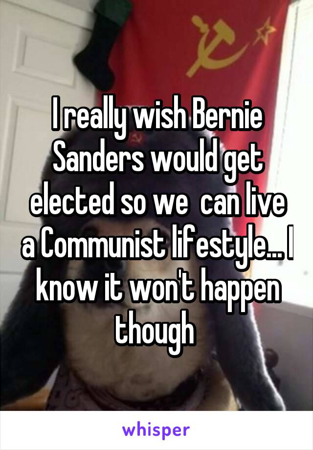 I really wish Bernie Sanders would get elected so we  can live a Communist lifestyle... I know it won't happen though 