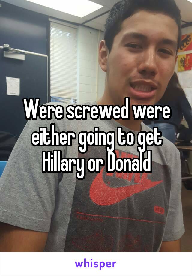 Were screwed were either going to get Hillary or Donald