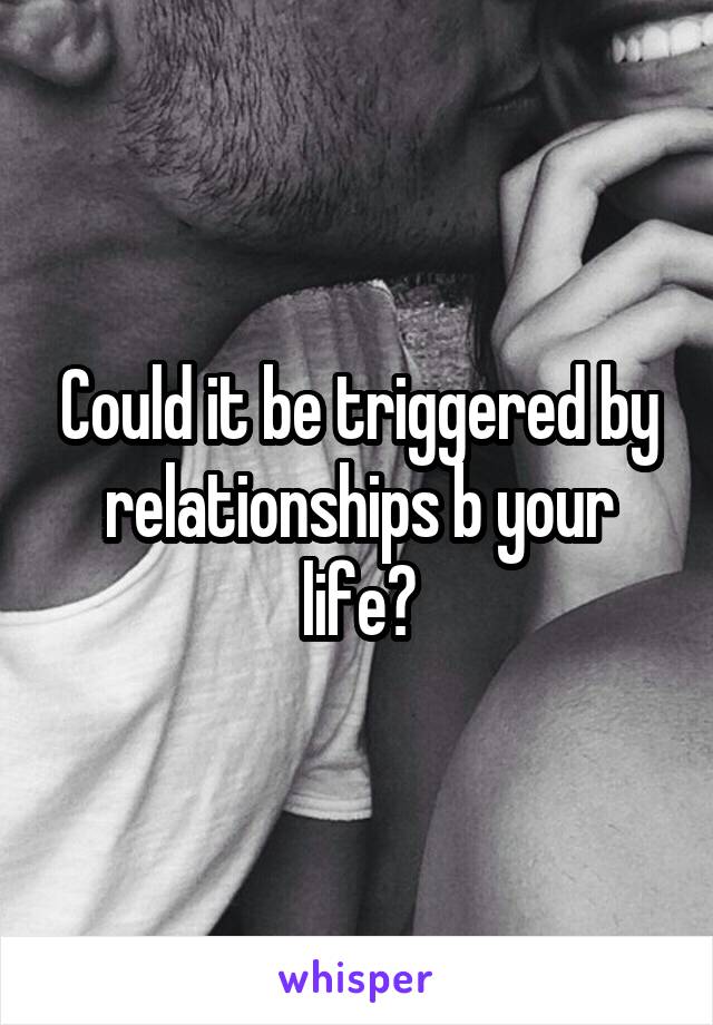 Could it be triggered by relationships b your life?