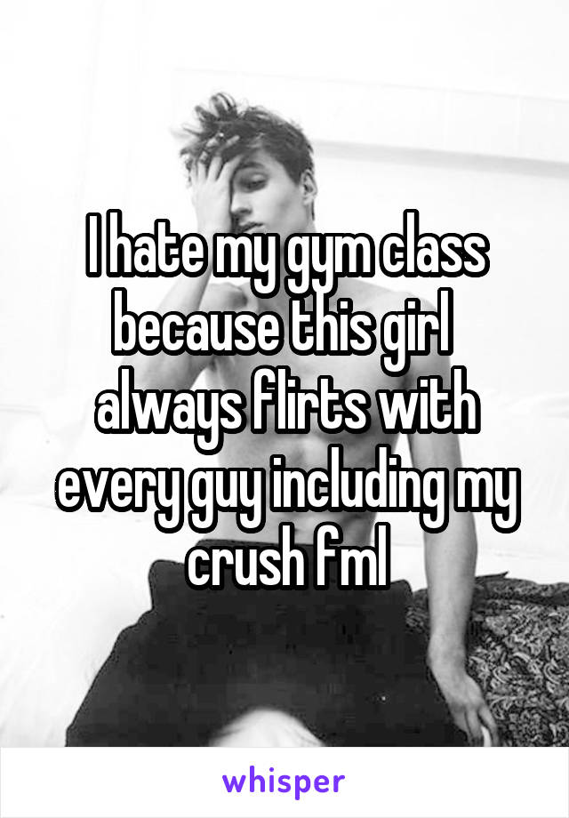 I hate my gym class because this girl  always flirts with every guy including my crush fml