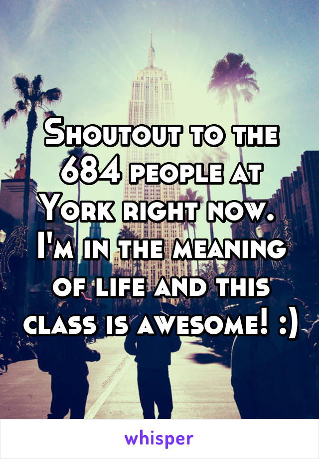 Shoutout to the 684 people at York right now.  I'm in the meaning of life and this class is awesome! :)