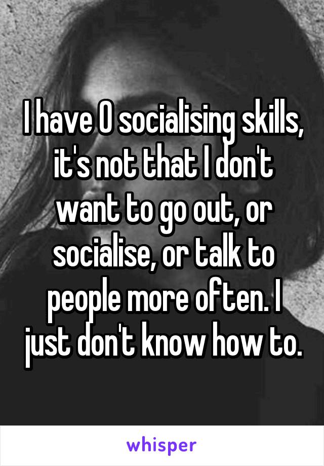 I have 0 socialising skills, it's not that I don't want to go out, or socialise, or talk to people more often. I just don't know how to.