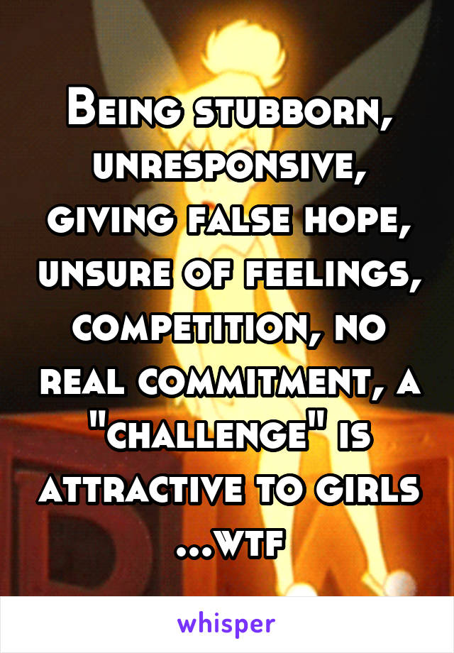 Being stubborn, unresponsive, giving false hope, unsure of feelings, competition, no real commitment, a "challenge" is attractive to girls ...wtf