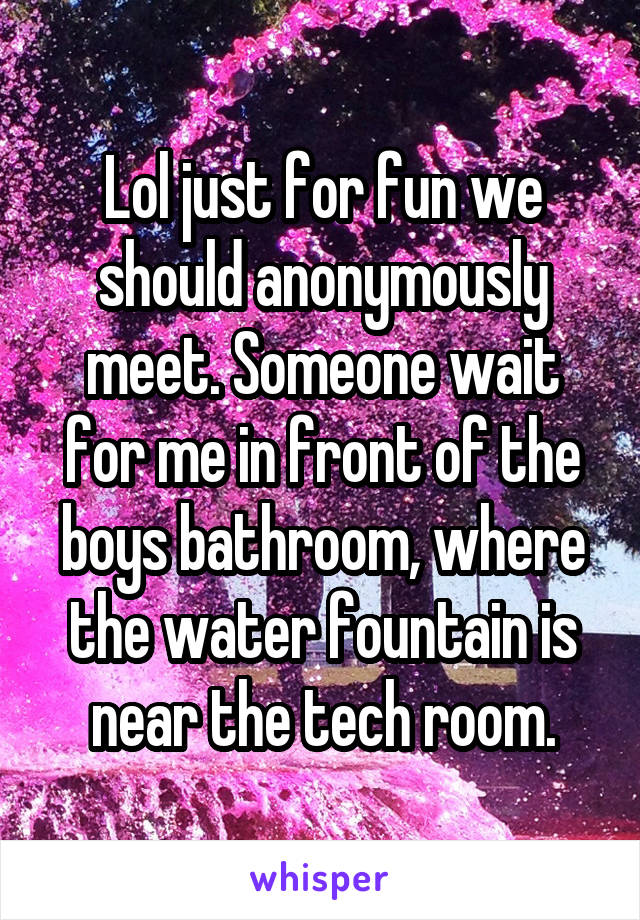 Lol just for fun we should anonymously meet. Someone wait for me in front of the boys bathroom, where the water fountain is near the tech room.