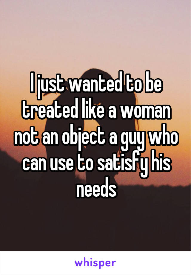 I just wanted to be treated like a woman not an object a guy who can use to satisfy his needs