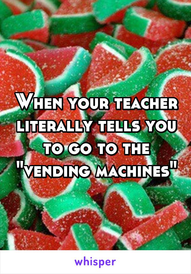 When your teacher literally tells you to go to the "vending machines"