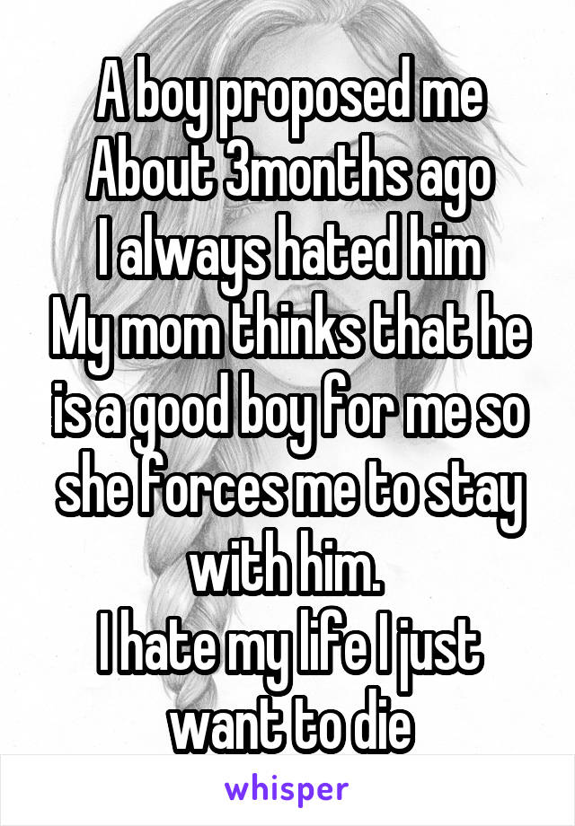 A boy proposed me
About 3months ago
I always hated him
My mom thinks that he is a good boy for me so she forces me to stay with him. 
I hate my life I just want to die