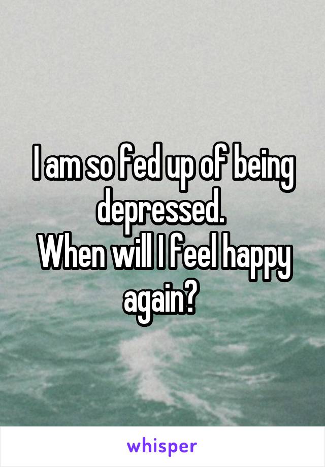 I am so fed up of being depressed. 
When will I feel happy again? 