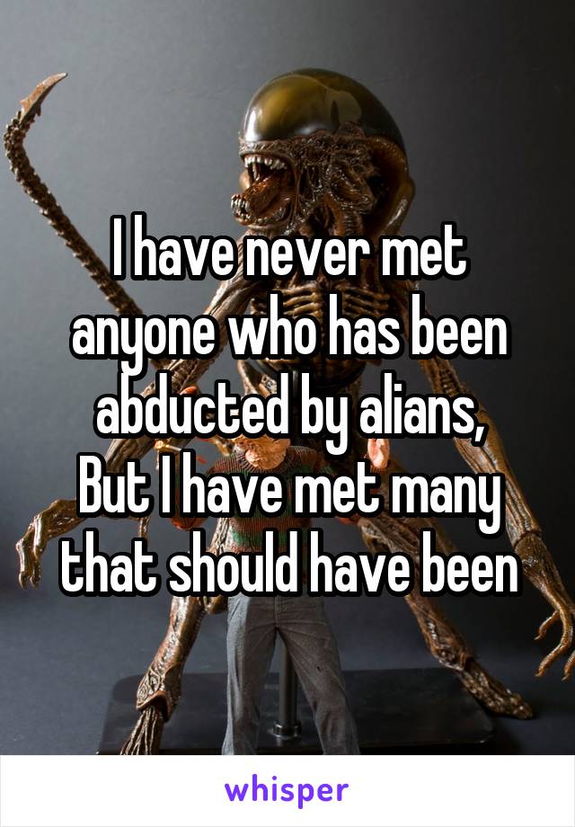 I have never met anyone who has been abducted by alians,
But I have met many that should have been