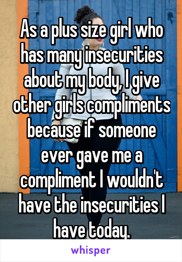 As a plus size girl who has many insecurities about my body, I give other girls compliments because if someone ever gave me a compliment I wouldn't have the insecurities I have today.