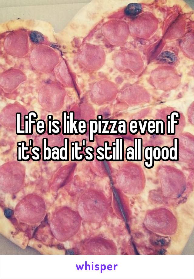 Life is like pizza even if it's bad it's still all good