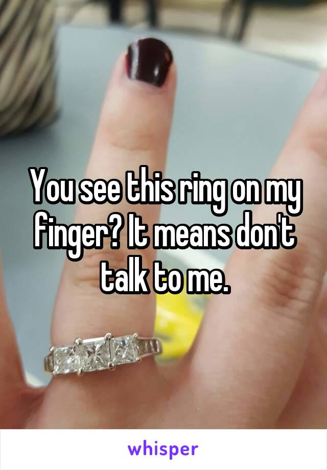 You see this ring on my finger? It means don't talk to me.