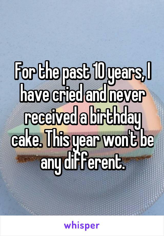 For the past 10 years, I have cried and never received a birthday cake. This year won't be any different.