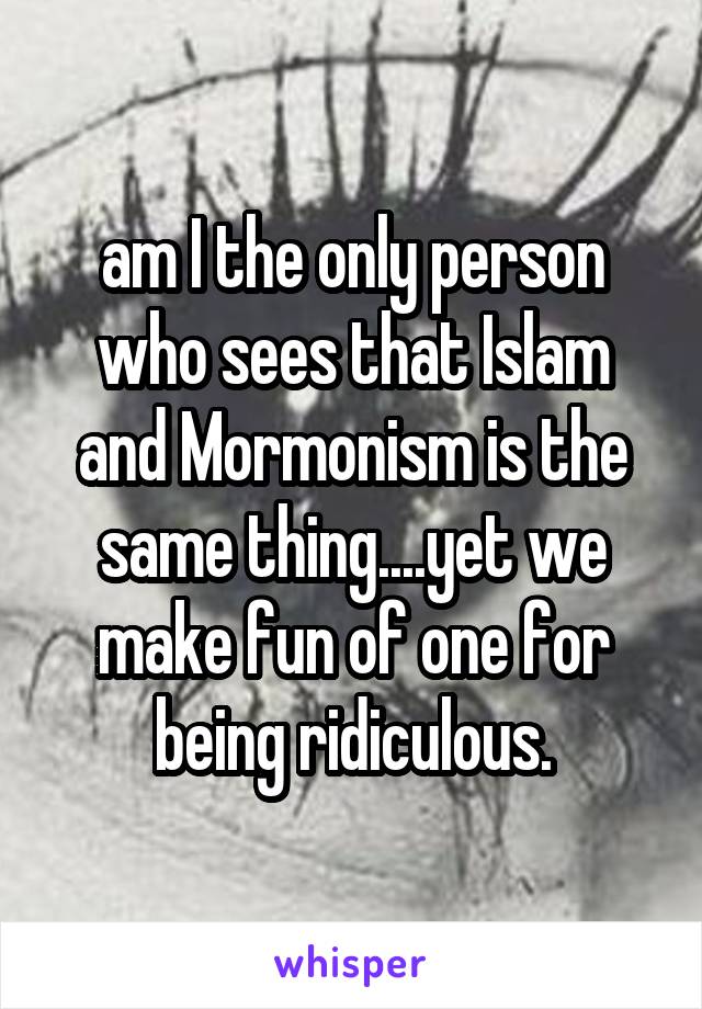 am I the only person who sees that Islam and Mormonism is the same thing....yet we make fun of one for being ridiculous.