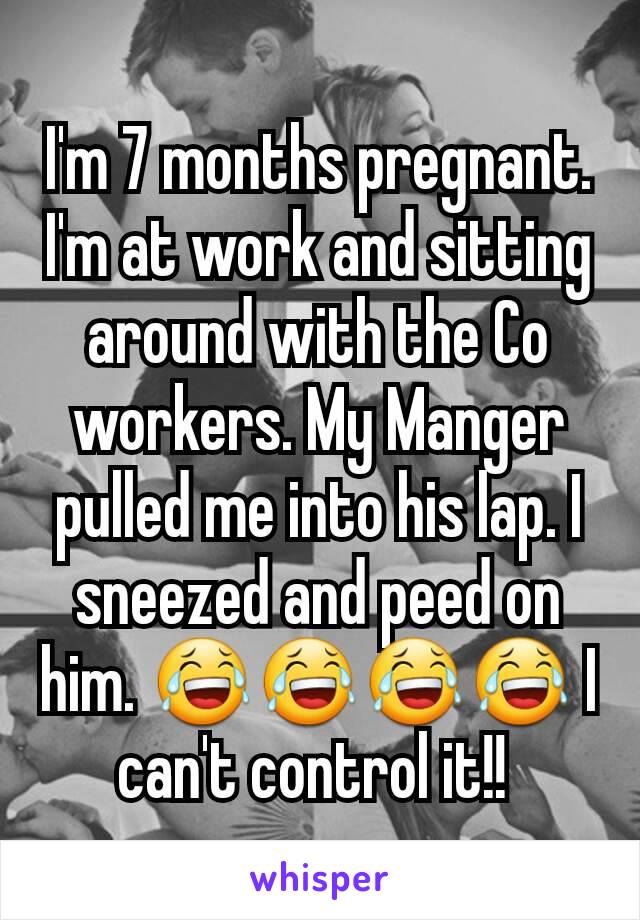 I'm 7 months pregnant. I'm at work and sitting around with the Co workers. My Manger pulled me into his lap. I sneezed and peed on him. 😂😂😂😂 I can't control it!! 