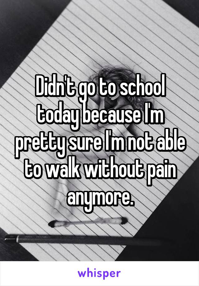 Didn't go to school today because I'm pretty sure I'm not able to walk without pain anymore.