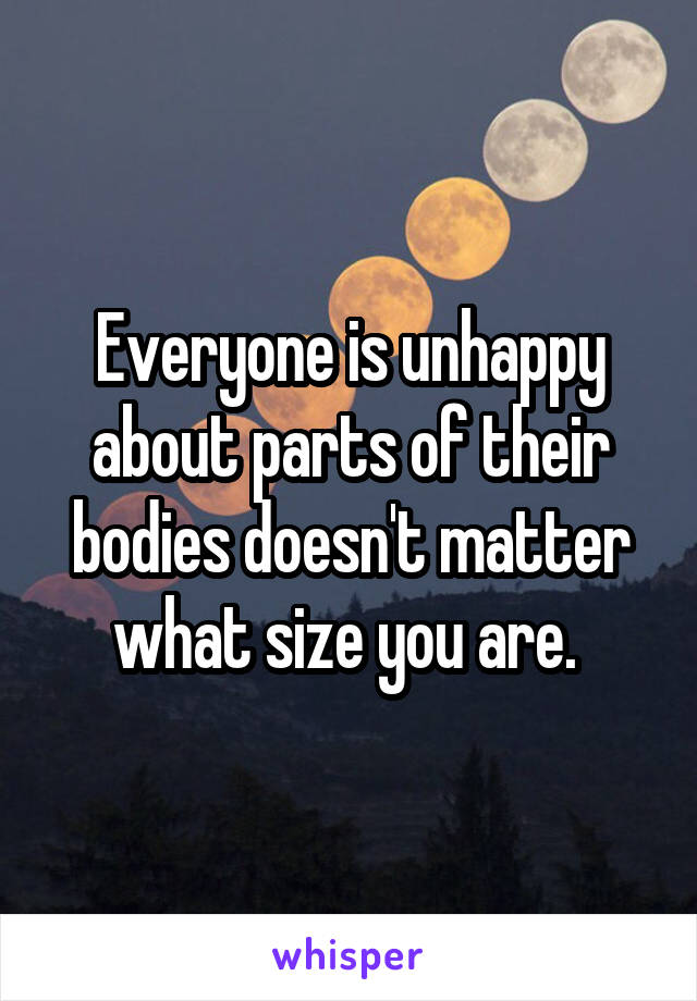 Everyone is unhappy about parts of their bodies doesn't matter what size you are. 