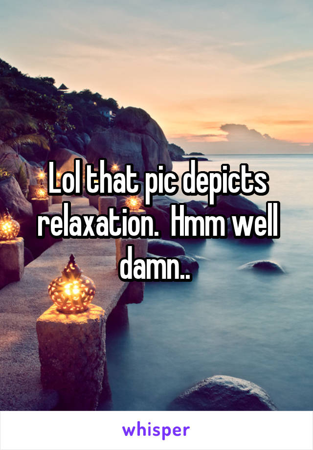 Lol that pic depicts relaxation.  Hmm well damn.. 