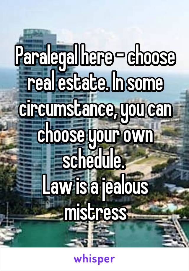 Paralegal here - choose real estate. In some circumstance, you can choose your own schedule. 
Law is a jealous mistress