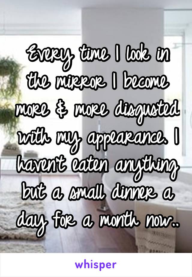 Every time I look in the mirror I become more & more disgusted with my appearance. I haven't eaten anything but a small dinner a day for a month now..