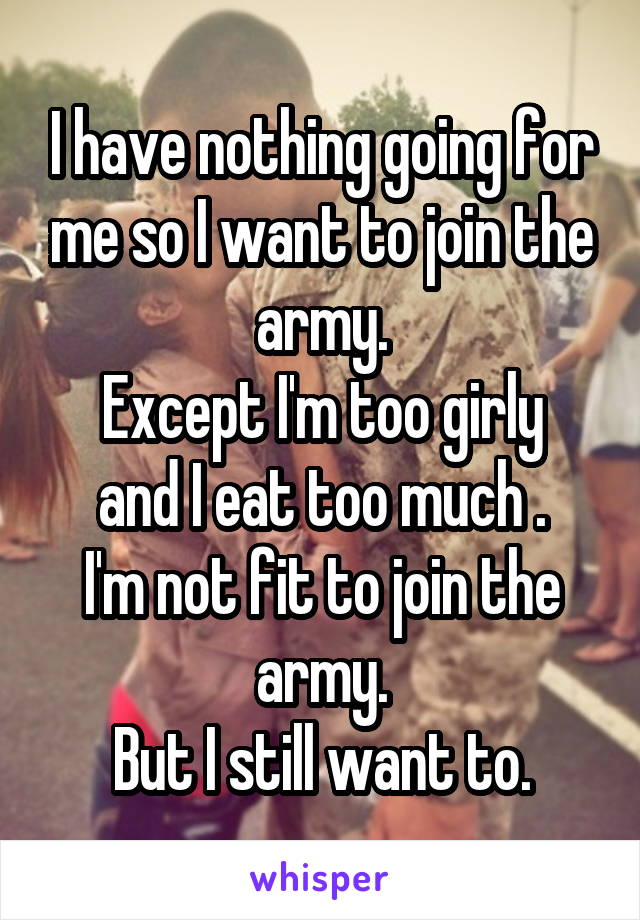 I have nothing going for me so I want to join the army.
Except I'm too girly and I eat too much .
I'm not fit to join the army.
But I still want to.