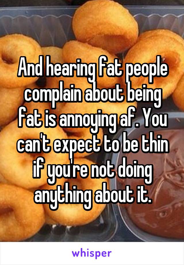 And hearing fat people complain about being fat is annoying af. You can't expect to be thin if you're not doing anything about it.