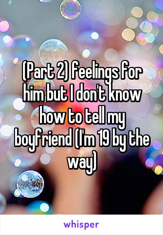 (Part 2) feelings for him but I don't know how to tell my boyfriend (I'm 19 by the way)