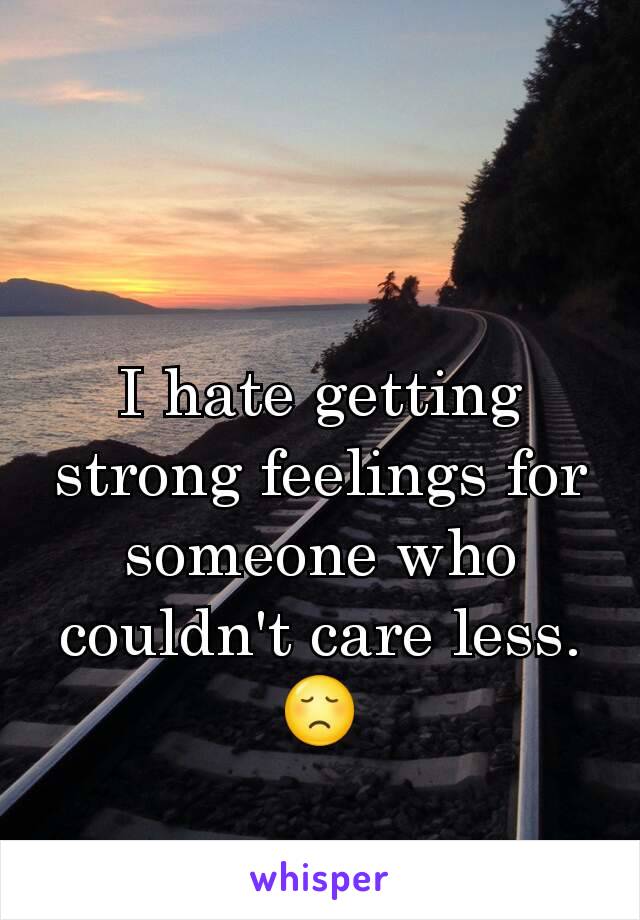 I hate getting strong feelings for someone who couldn't care less. 😞