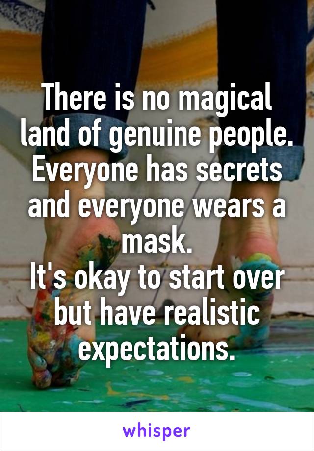 There is no magical land of genuine people.
Everyone has secrets and everyone wears a mask.
It's okay to start over but have realistic expectations.