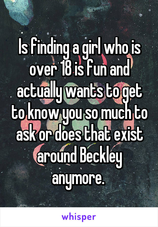 Is finding a girl who is over 18 is fun and actually wants to get to know you so much to ask or does that exist around Beckley anymore. 