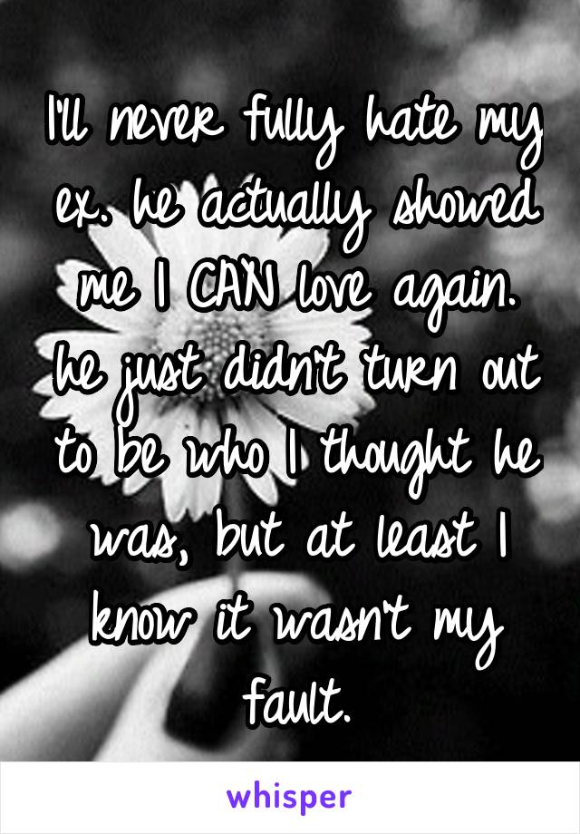 I'll never fully hate my ex. he actually showed me I CAN love again. he just didn't turn out to be who I thought he was, but at least I know it wasn't my fault.