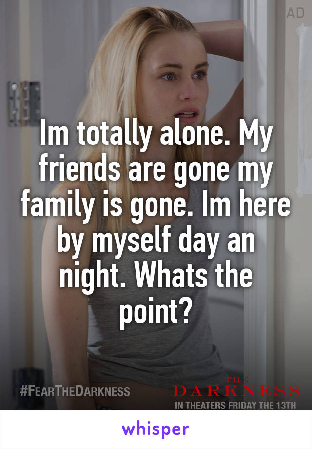 Im totally alone. My friends are gone my family is gone. Im here by myself day an night. Whats the point?