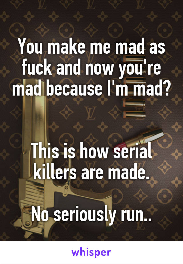 You make me mad as fuck and now you're mad because I'm mad? 

This is how serial killers are made.

No seriously run..