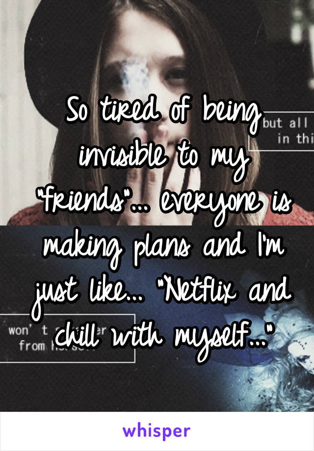 So tired of being invisible to my "friends"... everyone is making plans and I'm just like... "Netflix and chill with myself..."