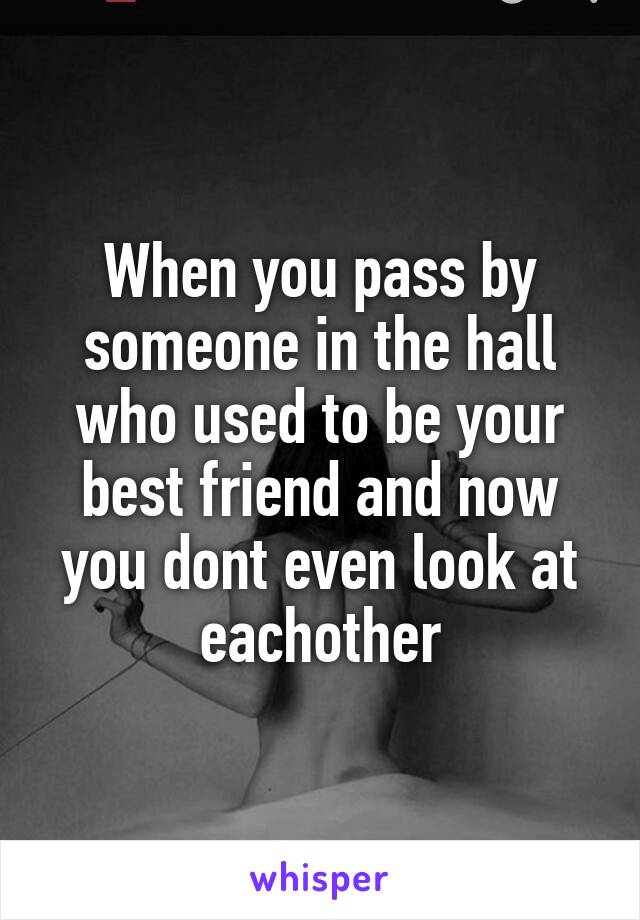 When you pass by someone in the hall who used to be your best friend and now you dont even look at eachother