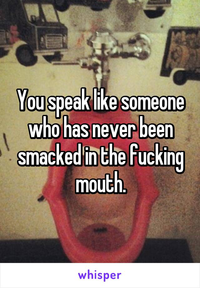 You speak like someone who has never been smacked in the fucking mouth.