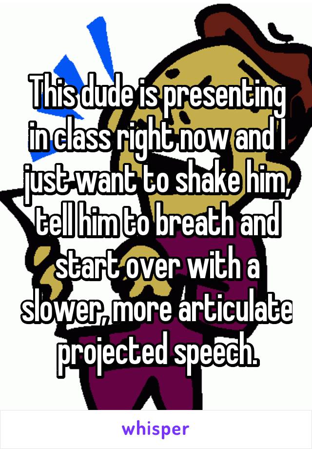 This dude is presenting in class right now and I just want to shake him, tell him to breath and start over with a slower, more articulate projected speech.