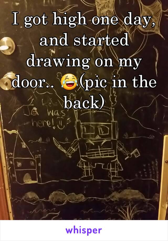 I got high one day, and started drawing on my door.. 😂(pic in the back)