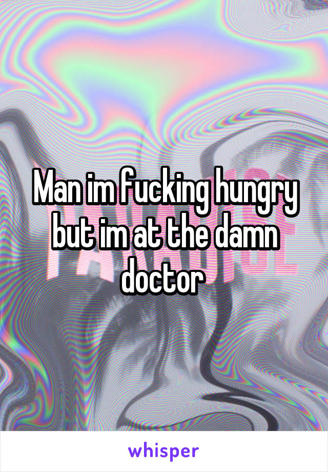 Man im fucking hungry but im at the damn doctor 