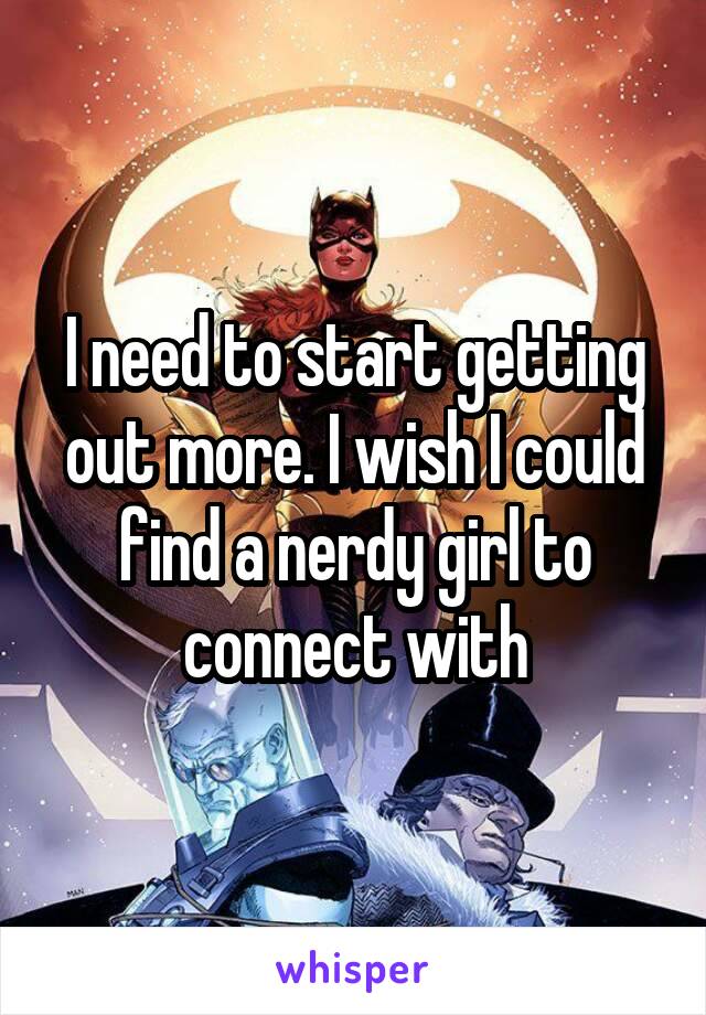 I need to start getting out more. I wish I could find a nerdy girl to connect with