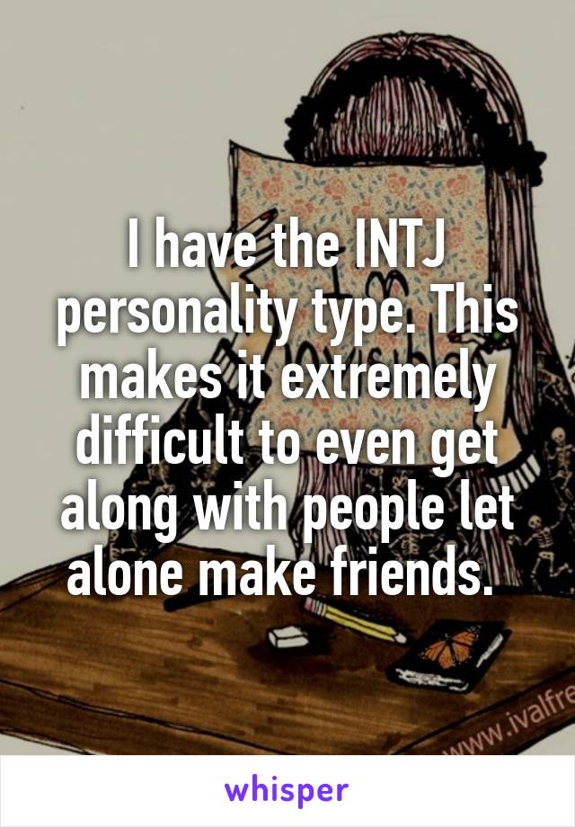 I have the INTJ personality type. This makes it extremely difficult to even get along with people let alone make friends. 