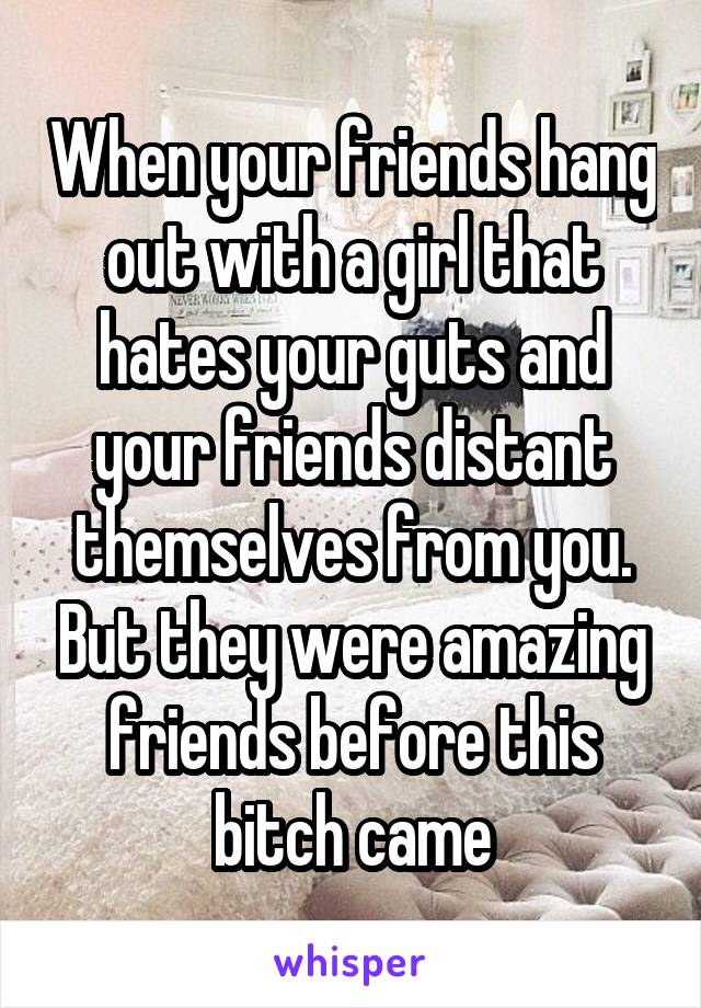 When your friends hang out with a girl that hates your guts and your friends distant themselves from you. But they were amazing friends before this bitch came