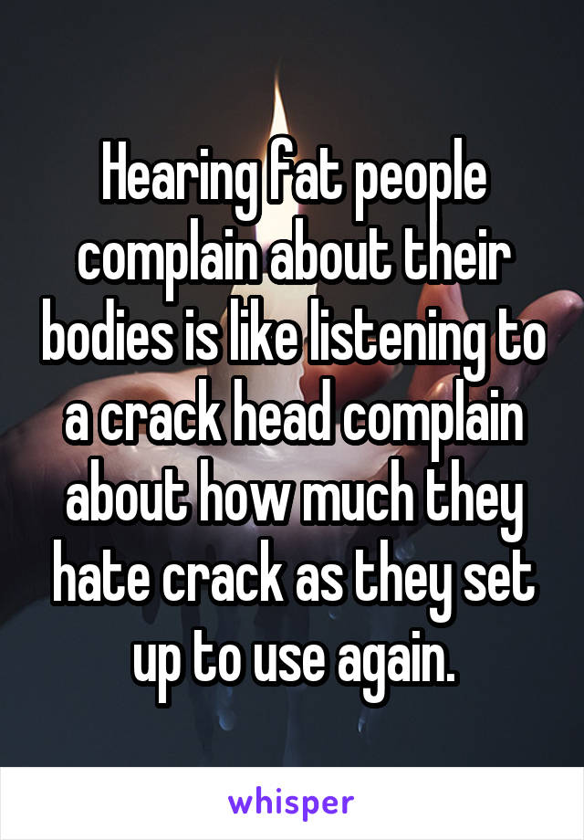 Hearing fat people complain about their bodies is like listening to a crack head complain about how much they hate crack as they set up to use again.