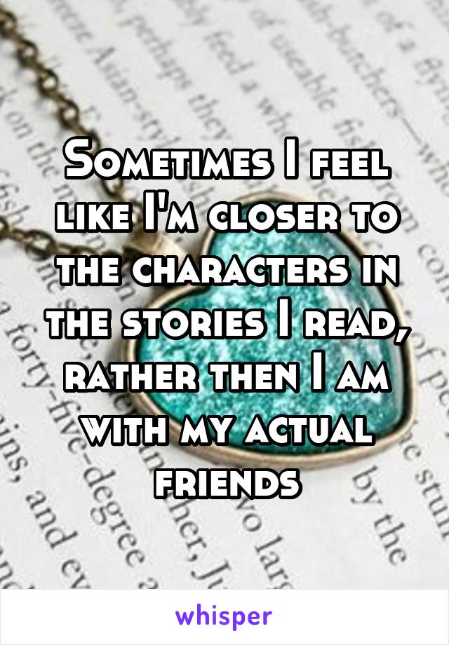 Sometimes I feel like I'm closer to the characters in the stories I read, rather then I am with my actual friends